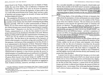 JESUS, HUMANITY AND THE TRINITY
nature found in the Trinity, though they have an identity of shape.
Unlike the case of the Trinity, here co-inherence of functions and
indivisibility of action follow from unity on the level of hypostasis,
rather than the reverse: because the humanity of Jesus exists in the
very mode of the second Person of the Trinity, Jesus' acts have a unity
of operation and purpose despite the diversity of human and divine
functions displayed in them.+3
The assumption of humanity by the Son produces a co-inherence
of divinity and humanity that better imitates the co-inherence enjoyed
by members of the Trinity than does God's containing and pervading
creation generally. With the so-called communication of idioms in
"Christ, the way God contains and pervades creation is deepened and
the relation becomes more mutual without jeopardizing the inequality
between them." Humanity is in the Son or second Person of the
Trinity, communicated to it, in that the Son assumes it as its own
proper instrument for the distribution of benefits to the world. Without
gaining anything itself through this communication of humanity to it
this is one way the relation of co-inherence is not mutual if God
remains God the Son shares in the operations of the humanity of
Christ as that humanity is moved for saving ends according to God's
free purposes. And because of that assumption by the Son, divinity is
in or communicated to the humanity of Christ. Humanity's being in
the Son has as its immediate effect the Son's being in the humanity of
Christ the priority of the former is another mark of non-mutuality
appropriate to the difference between humanity and God. Divinity is
communicated to humanity in that divinity provides the power by
which humanity is (1) purified and securely perfected in its humanity,
(2) elevated beyond its own created qualities to immortality - and
(3) given effects beyond what human beings are capable of (saving
effects). In short, Jesus' humanity shares in divinity in the sense that
particular characteristics and effects of its operations are supplied by
God. It shares in divinity, moreover, not simply as moved by God -
-
--
*See John of Damascus, 'Exposition of the Orthodox Faith,' Book 3, chapters 15 and 19;
also Karl Barth, Church Dugmatics IV/2, trans. G. W. Bromiley and T. F. Torrance (Edinburgh:
T&T Clark, 1958), 114–16.
For the following account of the communication of idioms, see Thomas Aquinas, Summa
Theologiae, IIIa, Q. 19, A. 1.
THE THEOLOGICAL STRUCTURE OF THINGS
like a naturally immobile axe might be swung by a bench maker and
thereby share dumbly in the bench maker's purposes. It shares in the
operations of God as it moves according to its own natural operations
-like fire might be used by a smithy to heat iron. In other words, the
operations proper to Jesus' humanity are the very ones in which God
saves.
As a living display of this indwelling of divinity in humanity that
follows from the assumption, divinity and humanity are united in Jesus'
acts. They are clearly not united in act as the members of the Trinity
are in virtue of an identity of nature. The acts of Jesus are not divine
and human at once because the operations proper to humanity and
divinity are identical. The acts of Jesus are, instead, genuinely two-
fold in character, displaying both divinity and humanity as distinct
features of the very same acts. Jesus' acts are one though twofold - not
sometimes divine and sometimes human - and show a consistency of
purpose and effect, because they are directed and shaped by the same
one who is both divine and human, because in him human functions
take on the divine shape or mode of Sonship
45
If human and divine are not united in the acts of Jesus with the sort
of substantial or essential unity in action achieved by members of the
Trinity, neither do the acts of Jesus unite humanity with divinity
simply in the way the acts of creatures everywhere do: the purely
human plane of action being held up into existence over its course by
the power of God's creative will, from which it is inseparable. No,
once, again, Jesus' acts are genuinely twofold in and of themselves,
and that signals a level of unity between divinity and humanity in act
greater here than elsewhere.
A greater level of unity is achieved here because, as we have said,
the human character of these acts is God's own: Jesus' acts are not just
God's own in virtue of the divine powers and functions they display;
their human features are also God's own in virtue of their assumption
by the Son of God. But, moreover, a greater level of unity between
human and divine is achieved here because the powers of God are
humanity's own - in two senses. First, in the sense that Jesus' humanity
itself achieves human perfections, for example, sinlessness, in a
+3 Sce n. +3 above.
19
10.