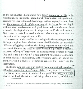 ว
In the last chapter I highlighted how Jesus' human way of life in the
world might be the point of a traditionally formulated, but significantly
reconceived Chalcedonian Christology. In this chapter, I want to draw
out the meaning of Christ's human way of life for us, by situating it
within a very broad cosmo-theological frame. Where do humans fit in
a broader theological scheme of things that has Christ as its center?
With this as a basis, I proceed in the next chapter to a more concrete
discussion of the shape of human life.
One comes to understand better theologically the meaning of human
life by placing it within a whole structure of oddly similar but materially
different gift-giving relations that bring together or unite God and
the world. Human life takes on sense when it is positioned within 'a
recurrent analogical "structure" of different types of union between
God and what is not God." These different relations of connection
or union elucidate one another, as they become visible in light of one
another around a couple of organizing centers: the Trinity and the
incarnation.
The triune God is a God who perfectly communicates the goodness
of Godself among the three Persons of the Trinity in perfect self-unity.
Expressing this dynamic life outward in a grace of beneficent love for
what is not God, the triune God brings about a variety of different
Henk Schoot, Christ the 'Name' of God: Thomas Aquinas on Naming Christ (Leuven: Peeters,
1993), 188.