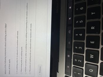 Which of the following statements about oxidizing acids is false?
Select all that apply.
In oxidizing acids, H+ is reduced in its reactions with metals.
Most strong acids are oxidizing acids.
O H2SO4 can behave as either an oxidizing or non oxidizing acid depending on the solution conditions.
The anions of oxidizing acids are reduced in their reactions with metals.
<< Previous
!
Q
8 N
2
W
#3
E
$
4
र
R
07 20
%
5
MacBook Pr
T
< 6