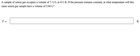 A sample of xenon gas occupies a volume of 7.12 L at 411 K. If the pressure remains constant, at what temperature will this same xenon gas sample have a volume of 3.94 L?

T = [Blank box] K

(Note: The task involves recognizing a relationship between volume and temperature under constant pressure, suitable for application of Charles's Law in physics and chemistry, which describes how gases tend to expand when heated.)