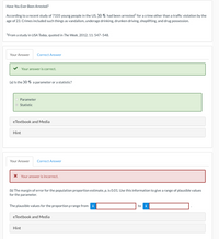 Have You Ever Been Arrested?
According to a recent study of 7335 young people in the US, 30 % had been arrested' for a crime other than a traffic violation by the
age of 23. Crimes included such things as vandalism, underage drinking, drunken driving, shoplifting, and drug possession.
'From a study in USA Today, quoted in The Week, 2012; 11: 547-548.
Your Answer
Correct Answer
Your answer is correct.
(a) Is the 30 % a parameter or a statistic?
Parameter
© Statistic
eTextbook and Media
Hint
Your Answer
Correct Answer
* Your answer is incorrect.
(b) The margin of error for the population proportion estimate, p, is 0.01. Use this information to give a range of plausible values
for the parameter.
The plausible values for the proportion p range from i
to i
eTextbook and Media
Hint
