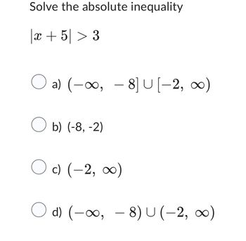 Solve the absolute inequality
| x + 5 > 3
○ a) (-∞, -8] U[-2, ∞0)
☐ b) (-8, -2)
c) (-2, ∞0)
○ d) (-∞, - 8) U(-2, ∞0)