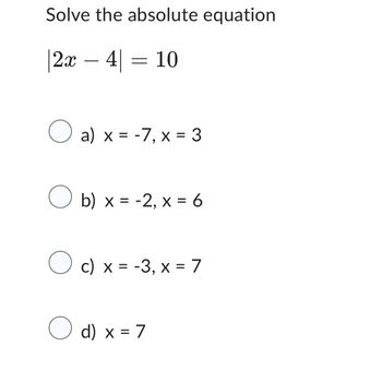 Solve the absolute equation
|2x = 4| = 10
○
a) x = -7, x = 3
○
b) x = -2, x = 6
○ c) x = -3, x = 7
○ d) x = 7