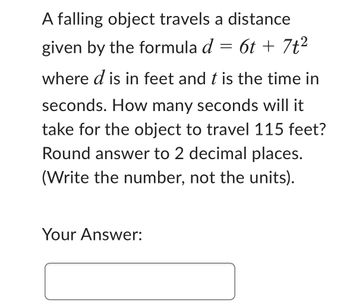 A falling object travels a distance
given by the formula d = 6t + 7t²
where d is in feet and t is the time in
seconds. How many seconds will it
take for the object to travel 115 feet?
Round answer to 2 decimal places.
(Write the number, not the units).
Your Answer: