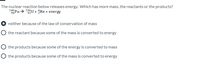 The nuclear reaction below releases energy. Which has more mass, the reactants or the products?
24Pu→ 239U + ŹHe + energy
neither because of the law of conservation of mass
the reactant because some of the mass is converted to energy
the products because some of the energy is converted to mass
O the products because some of the mass is converted to energy
