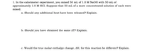 ### Calorimeter Experiment: Reaction of NaOH and HCl

In this calorimeter experiment, you mixed 50 mL of 1.0 M NaOH with 50 mL of approximately 1.0 M HCl. Suppose that 50 mL of a more concentrated solution of each were mixed.

#### Questions:

**a. Should any additional heat have been released? Explain.**

**b. Should you have obtained the same ΔT? Explain.**

**c. Would the true molar enthalpy change, ΔH, for this reaction be different? Explain.**

---

**Detailed Explanation:**

1. **Additional Heat Release:**  
   Consider how the concentration affects the amount of heat released.

2. **Same Temperature Change (ΔT):**  
   Discuss whether the temperature change remains constant regardless of solution concentration.

3. **Molar Enthalpy Change (ΔH):**  
   Evaluate how the reaction's enthalpy might vary with different concentrations.