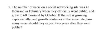 5. The number of users on a social networking site was 45
thousand in February when they officially went public, and
grew to 60 thousand by October. If the site is growing
exponentially, and growth continues at the same rate, how
many users should they expect two years after they went
public?