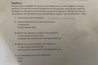 Question 2:
A recent study investigated the impact of psychological stress on men's judgments of female
body size. The men were randomly assigned to one of two groups; one group was assigned to
participate in a stressful task while the other group did not take part in the task. Then the men
were asked to rate the attractiveness of female bodies varying in size from emaciated to obese.
I.
What are the cases in this study?
II. Is this an experiment or an observational study?
A) Experiment
B) Observational study
II. Identify the explanatory variable in this experiment.
A) Type of task (stressful or not)
B) Rating of the attractiveness of the female body sizes
IV. Identify the response variable in this experiment.
A) Type of task (stressful or not)
B) Rating of the attractiveness of the female body sizes
V. Is a control group used in this experiment?
A) Yes
B) No
