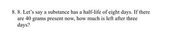 8. 8. Let's say a substance has a half-life of eight days. If there
are 40 grams present now, how much is left after three
days?