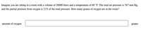 Imagine you are sitting in a room with a volume of 26000 liters and a temperature of 69 °F. The total air pressure is 767 mm Hg,
and the partial pressure from oxygen is 21% of the total pressure. How many grams of oxygen are in the room?
amount of oxygen:
grams
