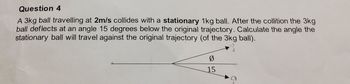 Question 4
A 3kg ball travelling at 2m/s collides with a stationary 1kg ball. After the collition the 3kg
ball deflects at an angle 15 degrees below the original trajectory. Calculate the angle the
stationary ball will travel against the original trajectory (of the 3kg ball).
0
15