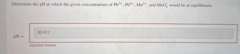 Determine the pH at which the given concentrations of Pb2+, Pb4+, Mn2+, and MnOд would be at equilibrium.
30.912
pH =
Incorrect Answer