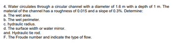 4. Water circulates through a circular channel with a diameter of 1.6 m with a depth of 1 m. The
material of the channel has a roughness of 0.015 and a slope of 0.3%. Determine:
a. The wet area.
b. The wet perimeter.
c. hydraulic radius.
d. The surface width or water mirror.
and. Hydraulic tie rod.
F. The Froude number and indicate the type of flow.