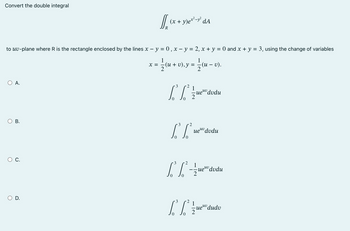 Convert the double integral
to uv-plane where R is the rectangle enclosed by the lines x − y = 0, x - y = 2, x + y = 0 and x + y = 3, using the change of variables
X
; = 1/2 (u + v), y = 1/2 (u − v).
–
O A.
O B.
C.
[[ (x + y)ex²-y² dA
R
O D.
3 2
1
[²²/edudu
-uev dvdu
3
2
[Lue
I
3
uev dudu
2
-=-=-=-ue
uevdvdu
3
2
[³6²
0
1
ueuv dudv