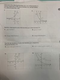 Label each of the following functions, g(x), as a vertical stretch or a
vertical compression of the parent function, f(x), and tell whether
it is reflected about the x-axis.
7.
8.
ty
/f(x)
ty
2-
6-
f(x)
1.
g(x)
-2
g(x)
-4
-2
2
4.
Find the y-intercept for each of the functions, g(x), from Exercises 5-8.
9. g(x) = 0.7(0.5)*
10. g(x) = -1.2(5)*
11. Use g(x) from Exercise 7.
12. Use g(x) from Exercise 8.
Describe the translation of each of the functions, g(x), compared to
the parent function, f(x).
14. f(x) =-2(1.5)*, g(x)= –2(1.5)* – 2
13. f(x) = 0.4*, g(x) = 0.4* + 5
16.
15.
ty
4
4+
f(x)/
g(x)
2-
2-
g(x)
fx)
2.
-4
-2
-2.
-1
2.
-4
