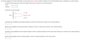 An article suggests the uniform distribution on the interval (8.5, 18) as a model for depth (cm) of the bioturbation layer in sediment in a certain region.
(a) What are the mean and variance of depth? (Round your variance to two decimal places.)
mean
variance
(b) What is the cdf of depth?
F(x) =
=
0
1
x < 8.5
8.5 x 18
18 ≤ x
(c) What is the probability that observed depth is at most 10? (Round your answer to four decimal places.)
What is the probability that observed depth is between 10 and 15? (Round your answer to four decimal places.)
(d) What is the probability that the observed depth is within 1 standard deviation of the mean value? (Round your answer to four decimal places.)
What is the probability that the observed depth is within 2 standard deviations of the mean value?