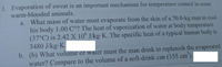 1. Evaporation of sweat is an important mechanism for temperature control in some
warm-blooded animals.
a. What mass of water must evaporate from the skin of a 70.0-kg man to cool
his body 1.00 C°? The heat of vaporization of water at body temperature
(37°C) is 2.42 X 10° J/kg·K. The specific heat of a typical human body is
3480 J/kg K
b. (b) What volume of water must the man drink to replenish the evaporated
water? Compare to the volume of a soft-drink can (355 cm).
