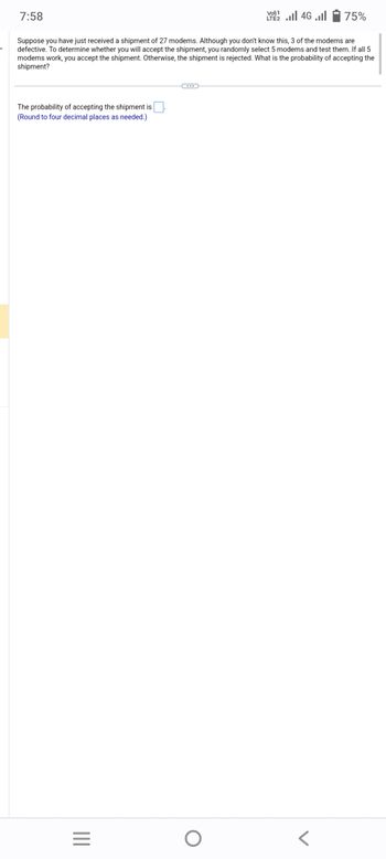 7:58
The probability of accepting the shipment is
(Round to four decimal places as needed.)
Suppose you have just received a shipment of 27 modems. Although you don't know this, 3 of the modems are
defective. To determine whether you will accept the shipment, you randomly select 5 modems and test them. If all 5
modems work, you accept the shipment. Otherwise, the shipment is rejected. What is the probability of accepting the
shipment?
|||
=
VO) 1
LTE2.II 4G .ll
O
75%