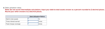 d. Debt utilization ratios.
Note: Do not round intermediate calculations. Input your debt to total assets answer as a percent rounded to 2 decimal places.
Round your other answers to 2 decimal places.
Debt to total assets
Times interest earned
Fixed charge coverage
Debt Utilization Ratios
%
times
times