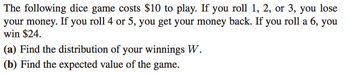 The following dice game costs $10 to play. If you roll 1, 2, or 3, you lose
your money. If you roll 4 or 5, you get your money back. If you roll a 6, you
win $24.
(a) Find the distribution of your winnings W.
(b) Find the expected value of the game.