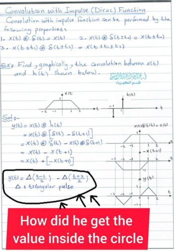 Convolution with Impulse (Dirac) Function.
Convolution with impulse function can be performed by the
following properties:
1. X(t)
& (t) = x(t). 2. X(t) S(tito) = x(t+to)
3. x(t+t₁) S(t±+₂). = X(t±ti±t₂).
EXP Find graphically, the convolution between x(6)
and hit) shown below.
Sol
-1
xit
1
2
y(t) = x(t) @ h(t).
= x(t) @ [s(t) = S(t+1)]
= X(t)
S(t) = X(t) ⓇS(t+1)
-
X(t) = x (t+1)
= X(t) + [_x(t+1)]
y(t) = A (t-1) _A (²+2)
A: triangular pulse
قسـم الكهرباء
h(t)
x(t)@s(t)= X(t).
14
2
-X(t+1)
-1
'yit!
K
How did he get the
value inside the circle
t