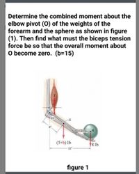 Determine the combined moment about the
elbow pivot (O) of the weights of the
forearm and the sphere as shown in figure
(1). Then find what must the biceps tension
force be so that the overall moment about
O become zero. (b=15)
55
(5+b) Ib
¥8 Ib
13"
figure 1
