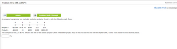 Problem 11.12 (IRR and NPV)
Problem Walk-Through
A company is analyzing two mutually exclusive projects, S and L, with the following cash flows:
0
1
4
eBook
%
2
3
-$1,000 $876.76 $260
Project S
Project L
$15 $10
$400 $801.65
-$1,000 $5
$250
The company's WACC is 8.0%. What is the IRR of the better project? (Hint: The better project may or may not be the one with the higher IRR.) Round your answer to two decimal places.
◄ Question 2 of 6
Check My Work (1 remaining)