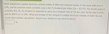 A
Hook Industries's capital structure consists solely of debt and common equity. It can issue debt at rd =
11%, and its common stock currently pays a $3.75 dividend per share (Do $3.75). The stock's price is
currently $21.75, its dividend is expected to grow at a constant rate of 7% per year, its tax rate is 25%,
and its WACC is 13.10%. What percentage of the company's capital structure consists of debt? Do not
round intermediate calculations. Round your answer to two decimal places.
%