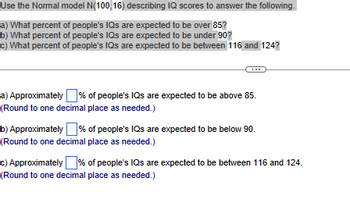 Use the Normal model N(100 16) describing IQ scores to answer the following.
a) What percent of people's IQs are expected to be over 85?
b) What percent of people's IQs are expected to be under 90?
c) What percent of people's IQs are expected to be between 116 and 124?
a) Approximately % of people's IQs are expected to be above 85.
(Round to one decimal place as needed.)
b) Approximately % of people's IQs are expected to be below 90.
(Round to one decimal place as needed.)
c) Approximately % of people's IQs are expected to be between 116 and 124.
(Round to one decimal place as needed.)