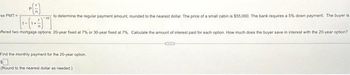 to determine the regular payment amount, rounded to the nearest dollar. The price of a small cabin is $55,000. The bank requires a 5% down payment. The buyer is
ffered two mortgage options: 20-year fixed at 7% or 30-year fixed at 7%. Calculate the amount of interest paid for each option. How much does the buyer save in interest with the 20-year option?
se PMT=
Find the monthly payment for the 20-year option,
(Round to the nearest dollar as needed.)