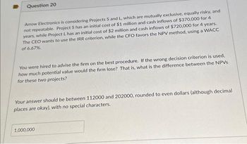 Question 20
Arrow Electronics is considering Projects S and L, which are mutually exclusive, equally risky, and
not repeatable. Project S has an initial cost of $1 million and cash inflows of $370,000 for 4
years, while Project L has an initial cost of $2 million and cash inflows of $720,000 for 4 years.
The CEO wants to use the IRR criterion, while the CFO favors the NPV method, using a WACC
of 6.67%.
You were hired to advise the firm on the best procedure. If the wrong decision criterion is used,
how much potential value would the firm lose? That is, what is the difference between the NPVs
for these two projects?
Your answer should be between 112000 and 202000, rounded to even dollars (although decimal
places are okay), with no special characters.
1,000,000