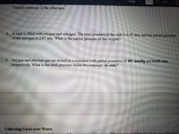 Page
of 2
Find the
pressure
of the other gas.
4. A tank is filled with oxygen and nitrogen. The total pressure of the tank is 6.45 atm, and the partial pressure
of the nitrogen is 2.07 atm. What is the partial pressure of the oxygen?
5. Oxygen and chlorine gas are mixed in a container with partial pressures of 401 mmHg and 0.639 atm,
respectively. What is the total pressure inside the container (in atm)?
Collecting Gases over Water
ha0as collected
