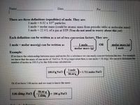 Name
Date
Per
There are three definitions (equalities) of mole. They are:
1 mole 6.02 x 10 particles
1 mole molar mass (could be atomic mass from periodic table or molecular mass)
1 mole 22.4L of a gas at STP (You do not need to worry about this yet)
Each definition can be written as a set of two conversion factors. They are:
I mole = molar mass(g) can be written as
1 mole
OR
molar mass (g)
molar mass (g)
1 mole
Example:
If we know the relationship between mass and moles for a substance we can easily convert between the two. For example
we know that the mass of one mole of NaCl is 58.44 g (equivalent then is one mole 58.44g). We can now determine the
number of moles in 100.0 g by the following calculations.
1 mole
100.0 NaCl
|= 1.711 moles NaCl
58.44g
Or if we have 5.06 moles and we wvant to know the mass :
58.44 g
5.06 moles NaCI
|- 296 g NaCI
1 mole
