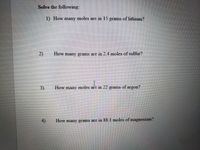 Solve the following:
1) How many moles are in 15
grams of lithium?
2)
How many grams are in 2.4 moles of sulfur?
3)
How many moles are in 22 grams of argon?
4)
How many grams are in 88.1 moles of magnesium?
