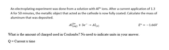 An electroplating experiment was done from a solution with Al³+ ions. After a current application of 1.3
A for 50 minutes, the metallic object that acted as the cathode is now fully coated. Calculate the mass of
aluminum that was deposited.
Alaq) + 3e → Al(s)
E° = -1.66V
What is the amount of charged used in Coulombs? No need to indicate units in your answer.
Q = Current x time