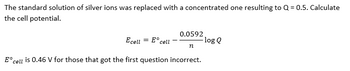 The standard solution of silver ions was replaced with a concentrated one resulting to Q=0.5. Calculate
the cell potential.
0.0592
Ecell
= E cell
-log Q
n
Eºc
cell is 0.46 V for those that got the first question incorrect.