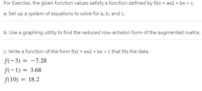 For Exercise, the given function values satisfy a function defined by f(x) = ax2 + bx + c.
a. Set up a system of equations to solve for a, b, and c.
b. Use a graphing utility to find the reduced row-echelon form of the augmented matrix.
c. Write a function of the form f(x) = ax2 + bx + c that fits the data.
f(-3) = -7.28
f(-1) = 3.68
f(10) = 18.2
