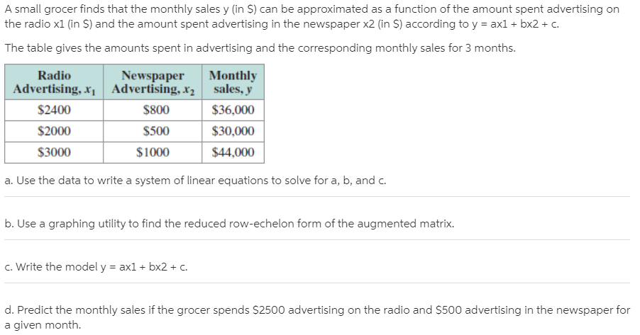 A small grocer finds that the monthly sales y (in S) can be approximated as a function of the amount spent advertising on
the radio x1 (in S) and the amount spent advertising in the newspaper x2 (in S) according to y = axl + bx2 + c.
The table gives the amounts spent in advertising and the corresponding monthly sales for 3 months.
Radio
Newspaper
Monthly
sales, y
Advertising, x1 Advertising, x2
$2400
$800
$36,000
$2000
$500
$30,000
$3000
$1000
$44,000
a. Use the data to write a system of linear equations to solve for a, b, and c.
b. Use a graphing utility to find the reduced row-echelon form of the augmented matrix.
c. Write the model y = ax1 + bx2 + C.
d. Predict the monthly sales if the grocer spends $2500 advertising on the radio and $500 advertising in the newspaper for
a given month.
