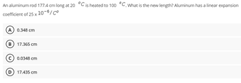 An aluminum rod 177.4 cm long at 20 °C is heated to 100 °C. What is the new length? Aluminum has a linear expansion
coefficient of 25 x
10-6/Co
A 0.348 cm
B 17.365 cm
C) 0.0348 cm
D 17.435 cm