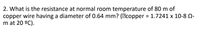 2. What is the resistance at normal room temperature of 80 m of
copper wire having a diameter of 0.64 mm? (Ecopper = 1.7241 x 10-8 N-
m at 20 °C).
