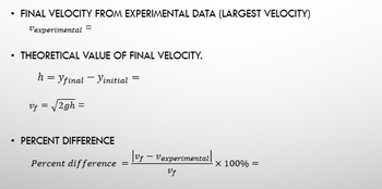 FINAL VELOCITY FROM EXPERIMENTAL DATA (LARGEST VELOCITY)
Vexperimental =
THEORETICAL VALUE OF FINAL VELOCITY.
h = Yfinal - Vinitial =
|vf - Vexperimental |
Vf
Vf = √2gh =
PERCENT DIFFERENCE
Percent difference
=
X 100% =