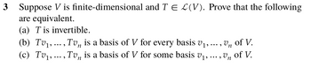 3 Suppose V is finite-dimensional and TE L(V). Prove that the following
are equivalent.
(a) T is invertible.
n
(b) Tv₁,..., Tv is a basis of V for every basis v₁,
Un
of V.
n
(c) Tv₁, ..., Tv is a basis of V for some basis v₁,
, Un
of V.