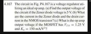 4.167 The circuit in Fig. P4.167 is a voltage regulator uti-
lizing an ideal op amp. (a) Find the output voltage of
the circuit if the Zener diode voltage is 5 V. (b) What
are the current in the Zener diode and the drain cur-
rent in the NMOS transistor? (c) What is the op amp
output voltage if the MOSFET has VTN = 1.25 V
and Kn = 150 mA/V²?