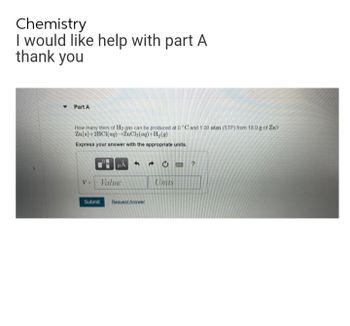 Chemistry
I would like help with part A
thank you
▾ Part A
How many liters of H₂ gas can be produced at 0 °C and 100 atm (STP) from 18.0 g of Zn?
Zn(s)+2HCl(aq) ZnCl₂(aq) +H₂(g)
Express your answer with the appropriate units.
HÅ
V Value
Submit Request Answer
0
Units