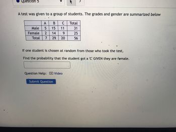 Question 5
A test was given to a group of students. The grades and gender are summarized below
A B C
5 15
11
Male
Female 2 14
54
9
Total 7 29 20
If one student is chosen at random from those who took the test,
Find the probability that the student got a 'C' GIVEN they are female.
Question Help: Video
Submit Question
Total
31
25
56