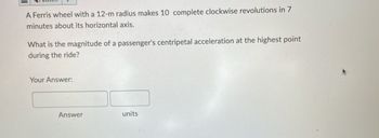 A Ferris wheel with a 12-m radius makes 10 complete clockwise revolutions in 7
minutes about its horizontal axis.
What is the magnitude of a passenger's centripetal acceleration at the highest point
during the ride?
Your Answer:
Answer
units