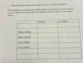 1. Three identical transformers rated 2 KVA, 120/120 volts 60 hz..
The primaries are connected in delta and the secondaries are connected in
wye. (a) Draw the circuit and (b) complete the table below for the rated
values:
Phase voltage
Phase current
Line voltage
Line current
Primary
secondary