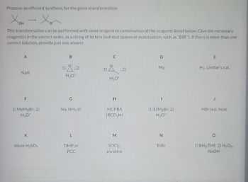 Propose an efficient synthesis for the given transformation.
OH
This transformation can be performed with some reagent or combination of the reagents listed below. Give the necessary
reagent(s) in the correct order, as a string of letters (without spaces or punctuation, such as "EBF"). If there is more than one
correct solution, provide just one answer.
A
NaH
F
1) MeMgBr; 2)
H₂O*
K
dilute H₂SO4
B
1); 2)
H3O+
G
Na, NH3 (1)
L
DMP or
PCC
C
1); 2)
H3O+
H
MCPBA
(RCO 3H)
M
SOCI2,
pyridine
Mg
I
1) EtMgBr: 2)
H3O+
N
EtBr
E
H₂, Lindlar's cat.
HBr (xs), heat
O
1) BH-THF; 2) H₂O2,
NaOH