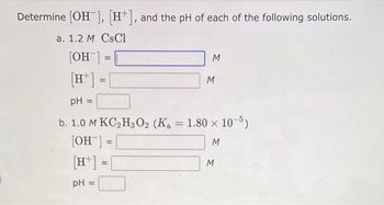 Determine [OH-], [H+], and the pH of each of the following solutions.
a. 1.2 M CsCl
[OH-]
[H] =
=
=
[H]:
pH =
M
PH =
b. 1.0 M KC₂H3O2 (K₁ = 1.80 × 10-5)
[OH-] =
M
=
M
M