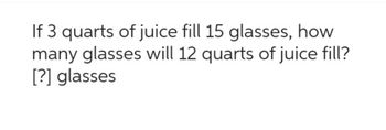 If 3 quarts of juice fill 15 glasses, how
many glasses will 12 quarts of juice fill?
[?] glasses